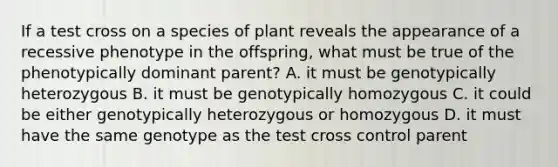 If a test cross on a species of plant reveals the appearance of a recessive phenotype in the offspring, what must be true of the phenotypically dominant parent? A. it must be genotypically heterozygous B. it must be genotypically homozygous C. it could be either genotypically heterozygous or homozygous D. it must have the same genotype as the test cross control parent