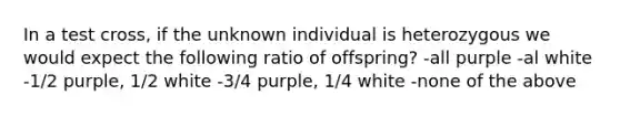 In a test cross, if the unknown individual is heterozygous we would expect the following ratio of offspring? -all purple -al white -1/2 purple, 1/2 white -3/4 purple, 1/4 white -none of the above