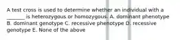 A test cross is used to determine whether an individual with a _______ is heterozygous or homozygous. A. dominant phenotype B. dominant genotype C. recessive phenotype D. recessive genotype E. None of the above