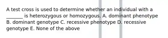 A test cross is used to determine whether an individual with a _______ is heterozygous or homozygous. A. dominant phenotype B. dominant genotype C. recessive phenotype D. recessive genotype E. None of the above