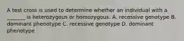 A test cross is used to determine whether an individual with a _______ is heterozygous or homozygous. A. recessive genotype B. dominant phenotype C. recessive genotype D. dominant phenotype