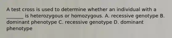 A test cross is used to determine whether an individual with a _______ is heterozygous or homozygous. A. recessive genotype B. dominant phenotype C. recessive genotype D. dominant phenotype