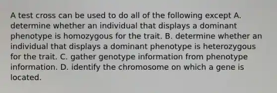 A test cross can be used to do all of the following except A. determine whether an individual that displays a dominant phenotype is homozygous for the trait. B. determine whether an individual that displays a dominant phenotype is heterozygous for the trait. C. gather genotype information from phenotype information. D. identify the chromosome on which a gene is located.