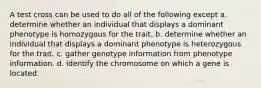 A test cross can be used to do all of the following except a. determine whether an individual that displays a dominant phenotype is homozygous for the trait. b. determine whether an individual that displays a dominant phenotype is heterozygous for the trait. c. gather genotype information from phenotype information. d. identify the chromosome on which a gene is located.