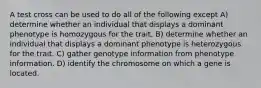 A test cross can be used to do all of the following except A) determine whether an individual that displays a dominant phenotype is homozygous for the trait. B) determine whether an individual that displays a dominant phenotype is heterozygous for the trait. C) gather genotype information from phenotype information. D) identify the chromosome on which a gene is located.