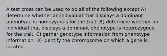 A test cross can be used to do all of the following except A) determine whether an individual that displays a dominant phenotype is homozygous for the trait. B) determine whether an individual that displays a dominant phenotype is heterozygous for the trait. C) gather genotype information from phenotype information. D) identify the chromosome on which a gene is located.