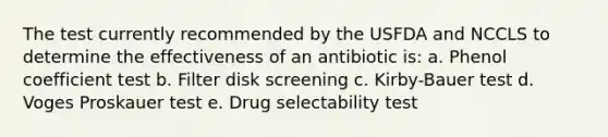 The test currently recommended by the USFDA and NCCLS to determine the effectiveness of an antibiotic is: a. Phenol coefficient test b. Filter disk screening c. Kirby-Bauer test d. Voges Proskauer test e. Drug selectability test