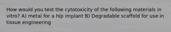 How would you test the cytotoxicity of the following materials in vitro? A) metal for a hip implant B) Degradable scaffold for use in tissue engineering