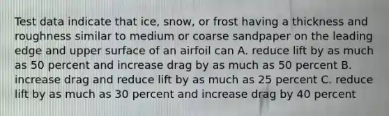 Test data indicate that ice, snow, or frost having a thickness and roughness similar to medium or coarse sandpaper on the leading edge and upper surface of an airfoil can A. reduce lift by as much as 50 percent and increase drag by as much as 50 percent B. increase drag and reduce lift by as much as 25 percent C. reduce lift by as much as 30 percent and increase drag by 40 percent