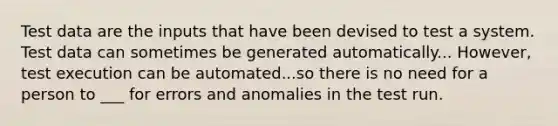 Test data are the inputs that have been devised to test a system. Test data can sometimes be generated automatically... However, test execution can be automated...so there is no need for a person to ___ for errors and anomalies in the test run.