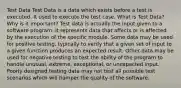 Test Data Test Data is a data which exists before a test is executed. It used to execute the test case. What is Test Data? Why is it Important? Test data is actually the input given to a software program. It represents data that affects or is affected by the execution of the specific module. Some data may be used for positive testing, typically to verify that a given set of input to a given function produces an expected result. Other data may be used for negative testing to test the ability of the program to handle unusual, extreme, exceptional, or unexpected input. Poorly designed testing data may not test all possible test scenarios which will hamper the quality of the software.