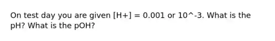 On test day you are given [H+] = 0.001 or 10^-3. What is the pH? What is the pOH?