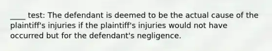 ____ test: The defendant is deemed to be the actual cause of the plaintiff's injuries if the plaintiff's injuries would not have occurred but for the defendant's negligence.