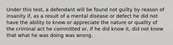 Under this test, a defendant will be found not guilty by reason of insanity if, as a result of a mental disease or defect he did not have the ability to know or appreciate the nature or quality of the criminal act he committed or, if he did know it, did not know that what he was doing was wrong.