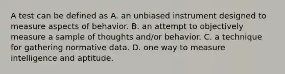 A test can be defined as A. an unbiased instrument designed to measure aspects of behavior. B. an attempt to objectively measure a sample of thoughts and/or behavior. C. a technique for gathering normative data. D. one way to measure intelligence and aptitude.