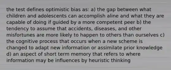 the test defines optimistic bias as: a) the gap between what children and adolescents can accomplish aline and what they are capable of doing if guided by a more competent peer b) the tendency to assume that accidents, diseases, and other misfortunes are more likely to happen to others than ourselves c) the cognitive process that occurs when a new scheme is changed to adapt new information or assimilate prior knowledge d) an aspect of short term memory that refers to where information may be influences by heuristic thinking