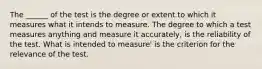 The ______ of the test is the degree or extent to which it measures what it intends to measure. The degree to which a test measures anything and measure it accurately, is the reliability of the test. What is intended to measure' is the criterion for the relevance of the test.