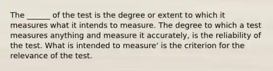 The ______ of the test is the degree or extent to which it measures what it intends to measure. The degree to which a test measures anything and measure it accurately, is the reliability of the test. What is intended to measure' is the criterion for the relevance of the test.