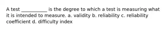 A test ___________ is the degree to which a test is measuring what it is intended to measure. a. validity b. reliability c. reliability coefficient d. difficulty index