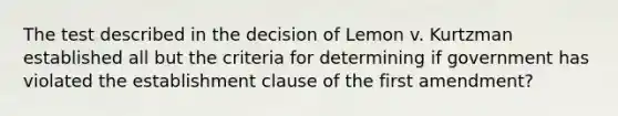 The test described in the decision of Lemon v. Kurtzman established all but the criteria for determining if government has violated the establishment clause of the first amendment?