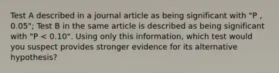 Test A described in a journal article as being significant with "P , 0.05"; Test B in the same article is described as being significant with "P < 0.10". Using only this information, which test would you suspect provides stronger evidence for its alternative hypothesis?