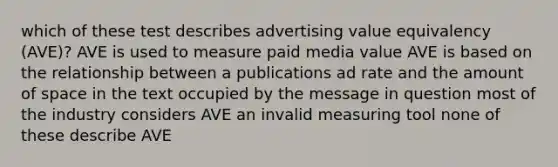 which of these test describes advertising value equivalency (AVE)? AVE is used to measure paid media value AVE is based on the relationship between a publications ad rate and the amount of space in the text occupied by the message in question most of the industry considers AVE an invalid measuring tool none of these describe AVE