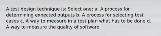 A test design technique is: Select one: a. A process for determining expected outputs b. A process for selecting test cases c. A way to measure in a test plan what has to be done d. A way to measure the quality of software