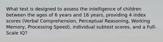 What test is designed to assess the intelligence of children between the ages of 6 years and 16 years, providing 4 index scores (Verbal Comprehension, Perceptual Reasoning, Working Memory, Processing Speed), individual subtest scores, and a Full-Scale IQ?