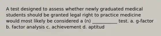 A test designed to assess whether newly graduated medical students should be granted legal right to practice medicine would most likely be considered a (n) ___________ test. a. g-factor b. factor analysis c. achievement d. aptitud