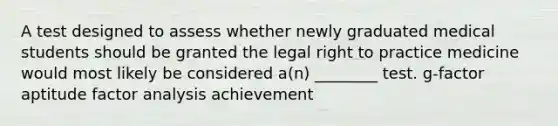 A test designed to assess whether newly graduated medical students should be granted the legal right to practice medicine would most likely be considered a(n) ________ test. g-factor aptitude factor analysis achievement