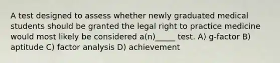 A test designed to assess whether newly graduated medical students should be granted the legal right to practice medicine would most likely be considered a(n)_____ test. A) g-factor B) aptitude C) factor analysis D) achievement