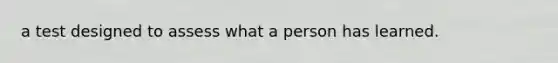 a test designed to assess what a person has learned.