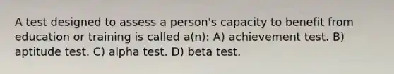 A test designed to assess a person's capacity to benefit from education or training is called a(n): A) achievement test. B) aptitude test. C) alpha test. D) beta test.