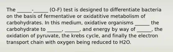 The ______-______ (O-F) test is designed to differentiate bacteria on the basis of fermentative or oxidatitive metabolism of carbohydrates. In this medium, oxidative organisms ______ the carbohydrate to ______, ______, and energy by way of ______, the oxidation of pyruvate, the krebs cycle, and finally the electron transport chain with oxygen being reduced to H2O.