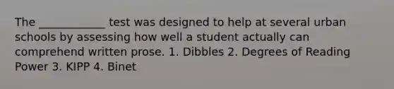 The ____________ test was designed to help at several urban schools by assessing how well a student actually can comprehend written prose. 1. Dibbles 2. Degrees of Reading Power 3. KIPP 4. Binet