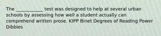 The ____________ test was designed to help at several urban schools by assessing how well a student actually can comprehend written prose. KIPP Binet Degrees of Reading Power Dibbles