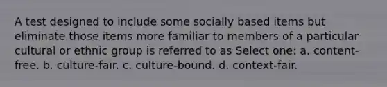 A test designed to include some socially based items but eliminate those items more familiar to members of a particular cultural or ethnic group is referred to as Select one: a. content-free. b. culture-fair. c. culture-bound. d. context-fair.