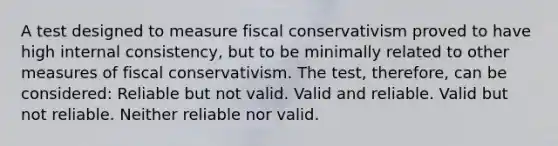 A test designed to measure fiscal conservativism proved to have high internal consistency, but to be minimally related to other measures of fiscal conservativism. The test, therefore, can be considered: Reliable but not valid. Valid and reliable. Valid but not reliable. Neither reliable nor valid.