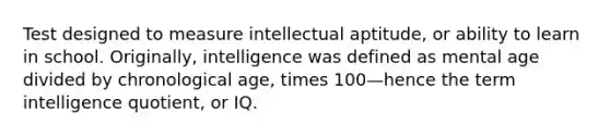 Test designed to measure intellectual aptitude, or ability to learn in school. Originally, intelligence was defined as mental age divided by chronological age, times 100—hence the term intelligence quotient, or IQ.