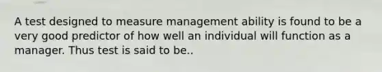 A test designed to measure management ability is found to be a very good predictor of how well an individual will function as a manager. Thus test is said to be..