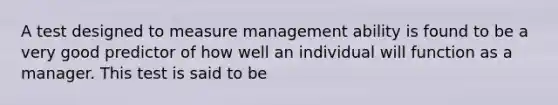 A test designed to measure management ability is found to be a very good predictor of how well an individual will function as a manager. This test is said to be