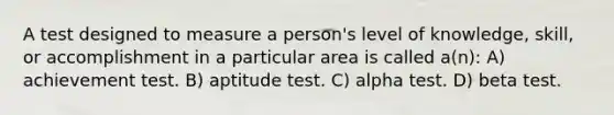 A test designed to measure a person's level of knowledge, skill, or accomplishment in a particular area is called a(n): A) achievement test. B) aptitude test. C) alpha test. D) beta test.