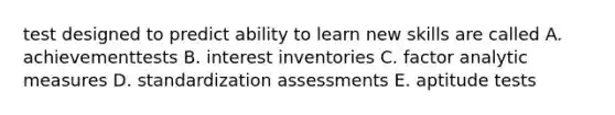 test designed to predict ability to learn new skills are called A. achievementtests B. interest inventories C. factor analytic measures D. standardization assessments E. aptitude tests