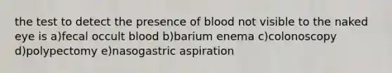 the test to detect the presence of blood not visible to the naked eye is a)fecal occult blood b)barium enema c)colonoscopy d)polypectomy e)nasogastric aspiration