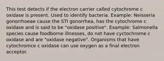 This test detects if the electron carrier called cytochrome c oxidase is present. Used to identify bacteria. Example: Neisseria gonorrhoeae cause the STI gonorrhea, has the cytochrome c oxidase and is said to be "oxidase positive". Example: Salmonella species cause foodborne illnesses, do not have cyctochrome c oxidase and are "oxidase negative". Organisms that have cytochromce c oxidase can use oxygen as a final electron acceptor.