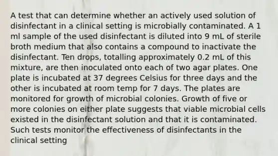 A test that can determine whether an actively used solution of disinfectant in a clinical setting is microbially contaminated. A 1 ml sample of the used disinfectant is diluted into 9 mL of sterile broth medium that also contains a compound to inactivate the disinfectant. Ten drops, totalling approximately 0.2 mL of this mixture, are then inoculated onto each of two agar plates. One plate is incubated at 37 degrees Celsius for three days and the other is incubated at room temp for 7 days. The plates are monitored for growth of microbial colonies. Growth of five or more colonies on either plate suggests that viable microbial cells existed in the disinfectant solution and that it is contaminated. Such tests monitor the effectiveness of disinfectants in the clinical setting