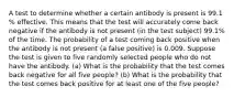 A test to determine whether a certain antibody is present is 99.1​% effective. This means that the test will accurately come back negative if the antibody is not present​ (in the test​ subject) 99.1​% of the time. The probability of a test coming back positive when the antibody is not present​ (a false​ positive) is 0.009. Suppose the test is given to five randomly selected people who do not have the antibody. ​(a) What is the probability that the test comes back negative for all five ​people? ​(b) What is the probability that the test comes back positive for at least one of the five ​people?