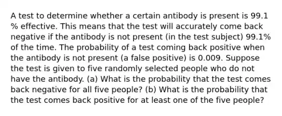 A test to determine whether a certain antibody is present is 99.1​% effective. This means that the test will accurately come back negative if the antibody is not present​ (in the test​ subject) 99.1​% of the time. The probability of a test coming back positive when the antibody is not present​ (a false​ positive) is 0.009. Suppose the test is given to five randomly selected people who do not have the antibody. ​(a) What is the probability that the test comes back negative for all five ​people? ​(b) What is the probability that the test comes back positive for at least one of the five ​people?