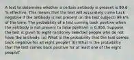 A test to determine whether a certain antibody is present is 99.6​% effective. This means that the test will accurately come back negative if the antibody is not present​ (in the test​ subject) 99.6​% of the time. The probability of a test coming back positive when the antibody is not present​ (a false​ positive) is 0.004. Suppose the test is given to eight randomly selected people who do not have the antibody. ​(a) What is the probability that the test comes back negative for all eight ​people? ​(b) What is the probability that the test comes back positive for at least one of the eight ​people?