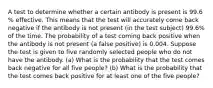 A test to determine whether a certain antibody is present is 99.6​% effective. This means that the test will accurately come back negative if the antibody is not present​ (in the test​ subject) 99.6​% of the time. The probability of a test coming back positive when the antibody is not present​ (a false​ positive) is 0.004. Suppose the test is given to five randomly selected people who do not have the antibody. ​(a) What is the probability that the test comes back negative for all five ​people? ​(b) What is the probability that the test comes back positive for at least one of the five ​people?